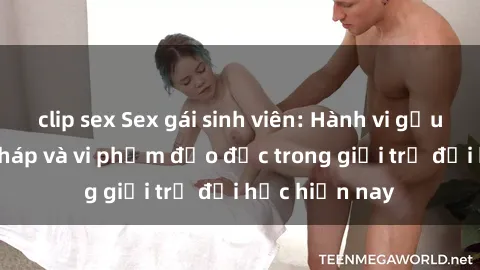 clip sex Sex gái sinh viên: Hành vi gấu không hợp pháp và vi phạm đạo đức trong giới trẻ đại học hiện nay