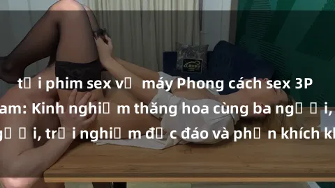 tải phim sex về máy Phong cách sex 3P độc đáo tại Việt Nam: Kinh nghiệm thăng hoa cùng ba người, trải nghiệm độc đáo và phấn khích không thể bỏ lỡ!