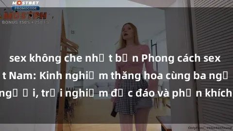 sex không che nhật bản Phong cách sex 3P độc đáo tại Việt Nam: Kinh nghiệm thăng hoa cùng ba người, trải nghiệm độc đáo và phấn khích không thể bỏ lỡ!