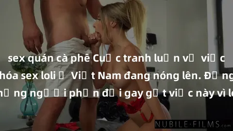 sex quán cà phê Cuộc tranh luận về việc có nên hợp pháp hóa sex loli ở Việt Nam đang nóng lên. Đồng thời, cũng có những người phản đối gay gắt việc này vì lo ngại về tác động tiêu cực lên trẻ em và xã