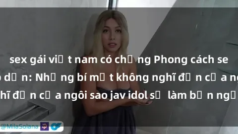 sex gái việt nam có chồng Phong cách sex jav idol siêu hấp dẫn: Những bí mật không nghĩ đến của ngôi sao jav idol sẽ làm bạn ngạc nhiên!