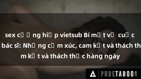 sex cưỡng hiếp vietsub Bí mật về cuộc sống sex của bác sĩ: Những cảm xúc, cam kết và thách thức hàng ngày