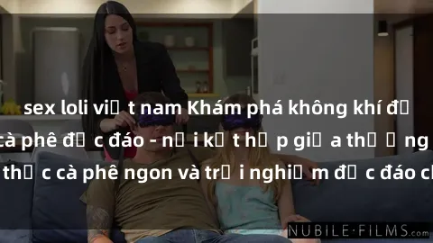 sex loli việt nam Khám phá không khí độc đáo tại sex quán cà phê độc đáo - nơi kết hợp giữa thưởng thức cà phê ngon và trải nghiệm độc đáo của không gian sex shop.