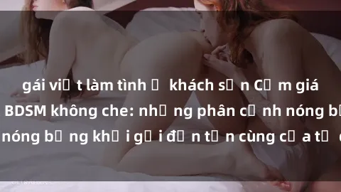 gái việt làm tình ở khách sạn Cảm giác mạnh mẽ với sex BDSM không che: những phân cảnh nóng bỏng khơi gợi đến tận cùng của tư duy và cơ thể.