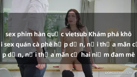 sex phim hàn quốc vietsub Khám phá không gian độc đáo tại sex quán cà phê hấp dẫn, nơi thỏa mãn cả hai niềm đam mê