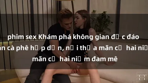phim sex Khám phá không gian độc đáo tại sex quán cà phê hấp dẫn, nơi thỏa mãn cả hai niềm đam mê