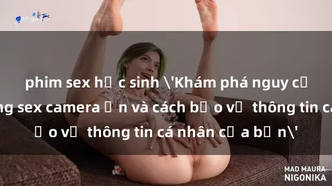 phim sex học sinh 'Khám phá nguy cơ của việc sử dụng sex camera ẩn và cách bảo vệ thông tin cá nhân của bạn'