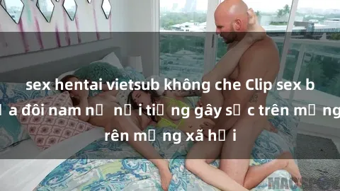 sex hentai vietsub không che Clip sex bị lộ của đôi nam nữ nổi tiếng gây sốc trên mạng xã hội