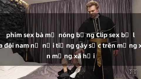 phim sex bà mẹ nóng bỏng Clip sex bị lộ của đôi nam nữ nổi tiếng gây sốc trên mạng xã hội