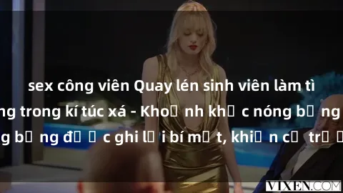 sex công viên Quay lén sinh viên làm tình ngay trên giường trong kí túc xá - Khoảnh khắc nóng bỏng được ghi lại bí mật, khiến cả trường học xôn xao.