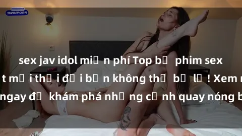 sex jav idol miễn phí Top bộ phim sex Hàn Quốc hot nhất mọi thời đại bạn không thể bỏ lỡ! Xem ngay để khám phá những cảnh quay nóng bỏng, đầy nghẹt thở!