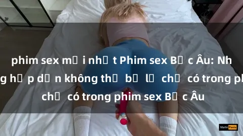 phim sex mới nhất Phim sex Bắc Âu: Những cảnh nóng hấp dẫn không thể bỏ lỡ chỉ có trong phim sex Bắc Âu