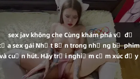 sex jav không che Cùng khám phá vẻ đẹp và sức gợi cảm của sex gái Nhật Bản trong những bộ phim đầy nghệ thuật và cuốn hút. Hãy trải nghiệm cảm xúc đầy mới mẻ và sống động từ những cảnh quay tinh tế và