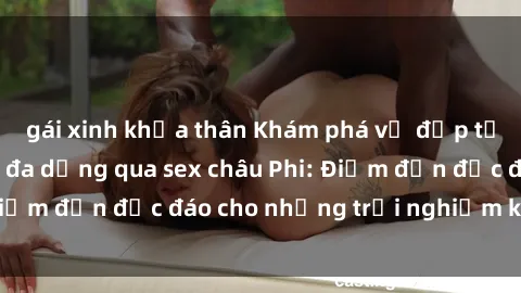 gái xinh khỏa thân Khám phá vẻ đẹp tự nhiên và văn hóa đa dạng qua sex châu Phi: Điểm đến độc đáo cho những trải nghiệm khó quên