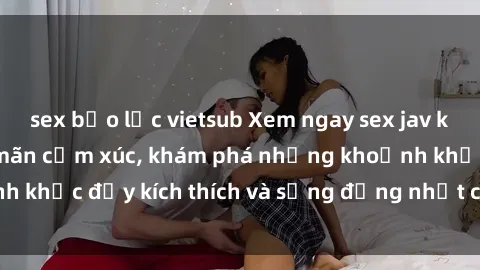 sex bạo lực vietsub Xem ngay sex jav không che để thỏa mãn cảm xúc, khám phá những khoảnh khắc đầy kích thích và sống động nhất chỉ trong click!