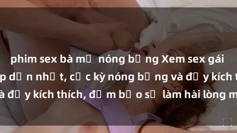phim sex bà mẹ nóng bỏng Xem sex gái trẻ không che hấp dẫn nhất, cực kỳ nóng bỏng và đầy kích thích, đảm bảo sẽ làm hài lòng mọi người!