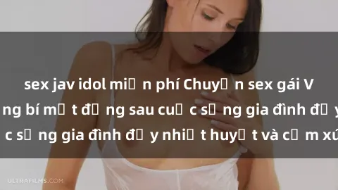 sex jav idol miễn phí Chuyện sex gái Việt có chồng: Những bí mật đằng sau cuộc sống gia đình đầy nhiệt huyết và cảm xúc