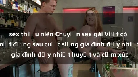 sex thiếu niên Chuyện sex gái Việt có chồng: Những bí mật đằng sau cuộc sống gia đình đầy nhiệt huyết và cảm xúc