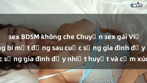 sex BDSM không che Chuyện sex gái Việt có chồng: Những bí mật đằng sau cuộc sống gia đình đầy nhiệt huyết và cảm xúc