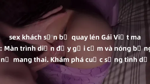 sex khách sạn bị quay lén Gái Việt mang bầu và làm tình: Màn trình diễn đầy gợi cảm và nóng bỏng của phụ nữ mang thai. Khám phá cuộc sống tình dục đầy hấp dẫn và mới lạ của họ!