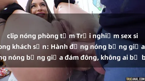 clip nóng phòng tắm Trải nghiệm sex sinh viên sôi động trong khách sạn: Hành động nóng bỏng giữa đám đông, không ai bị bỏ lỡ