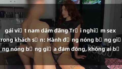 gái việt nam dâm đãng Trải nghiệm sex sinh viên sôi động trong khách sạn: Hành động nóng bỏng giữa đám đông, không ai bị bỏ lỡ