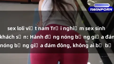sex loli việt nam Trải nghiệm sex sinh viên sôi động trong khách sạn: Hành động nóng bỏng giữa đám đông, không ai bị bỏ lỡ