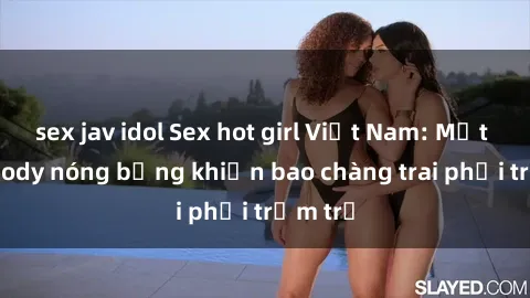 sex jav idol Sex hot girl Việt Nam: Mặt xinh, body nóng bỏng khiến bao chàng trai phải trầm trồ