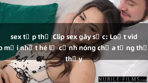 sex tập thể Clip sex gây sốc: Loạt video mới nhất hé lộ cảnh nóng chưa từng thấy