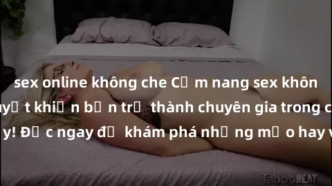 sex online không che Cẩm nang sex không che: Những bí quyết khiến bạn trở thành chuyên gia trong chuyện ấy! Đọc ngay để khám phá những mẹo hay và bí quyết tình dục không che.