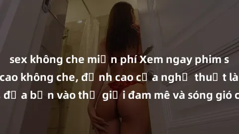 sex không che miễn phí Xem ngay phim sex HD chất lượng cao không che, đỉnh cao của nghệ thuật làm tình, đưa bạn vào thế giới đam mê và sóng gió của tình yêu không giới hạn.