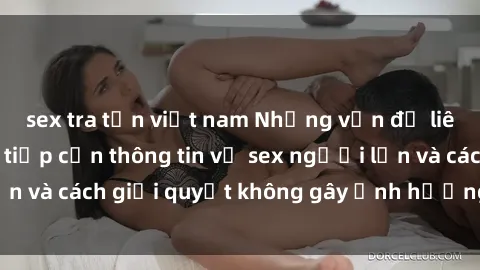 sex tra tấn việt nam Những vấn đề liên quan đến việc tiếp cận thông tin về sex người lớn và cách giải quyết không gây ảnh hưởng đến trẻ em