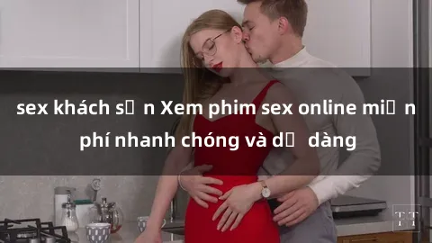 sex khách sạn Xem phim sex online miễn phí nhanh chóng và dễ dàng