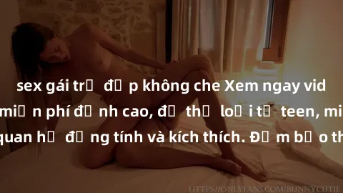sex gái trẻ đẹp không che Xem ngay video sex không che miễn phí đỉnh cao, đủ thể loại từ teen, milf đến các cảnh quan hệ đồng tính và kích thích. Đảm bảo thoả mãn mọi khả năng kích thích của bạn!
