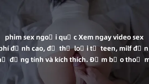 phim sex ngoại quốc Xem ngay video sex không che miễn phí đỉnh cao, đủ thể loại từ teen, milf đến các cảnh quan hệ đồng tính và kích thích. Đảm bảo thoả mãn mọi khả năng kích thích của bạn!