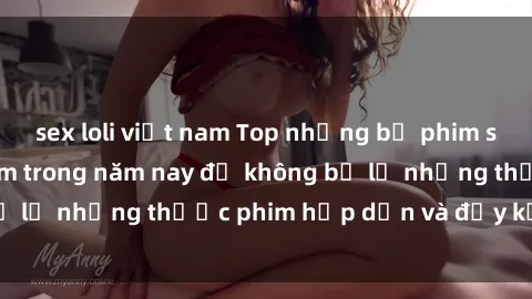 sex loli việt nam Top những bộ phim sex hay nhất nên xem trong năm nay để không bỏ lỡ những thước phim hấp dẫn và đầy kịch tính.
