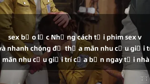 sex bạo lực Những cách tải phim sex về máy đơn giản và nhanh chóng để thỏa mãn nhu cầu giải trí của bạn ngay tại nhà