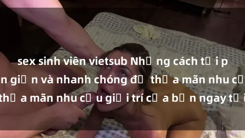 sex sinh viên vietsub Những cách tải phim sex về máy đơn giản và nhanh chóng để thỏa mãn nhu cầu giải trí của bạn ngay tại nhà