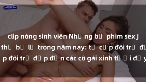clip nóng sinh viên Những bộ phim sex JAV hot nhất không thể bỏ lỡ trong năm nay: từ cặp đôi trẻ đẹp đến các cô gái xinh tươi đầy sức hút.