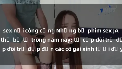 sex nơi công cộng Những bộ phim sex JAV hot nhất không thể bỏ lỡ trong năm nay: từ cặp đôi trẻ đẹp đến các cô gái xinh tươi đầy sức hút.