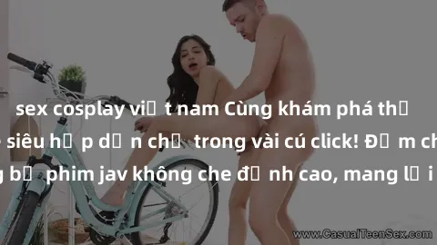 sex cosplay việt nam Cùng khám phá thế giới jav không che siêu hấp dẫn chỉ trong vài cú click! Đắm chìm trong những bộ phim jav không che đỉnh cao, mang lại trải nghiệm thú vị và đầy kích thích.
