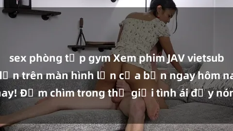 sex phòng tập gym Xem phim JAV vietsub mới nhất và hấp dẫn trên màn hình lớn của bạn ngay hôm nay! Đắm chìm trong thế giới tình ái đầy nóng bỏng và kích thích.