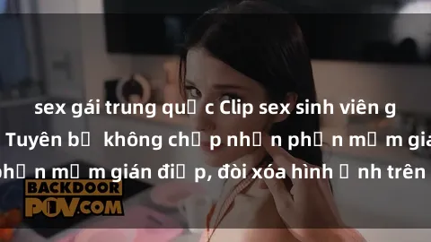 sex gái trung quốc Clip sex sinh viên gây sốt mạng xã hội: Tuyên bố không chấp nhận phần mềm gián điệp, đòi xóa hình ảnh trên internet