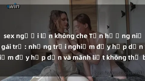 sex người lớn không che Tận hưởng niềm vui của sex với gái trẻ: những trải nghiệm đầy hấp dẫn và mãnh liệt không thể bỏ lỡ