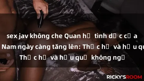 sex jav không che Quan hệ tình dục của nữ sinh Việt Nam ngày càng tăng lên: Thực hư và hậu quả không ngờ