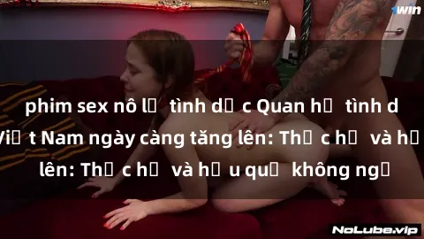 phim sex nô lệ tình dục Quan hệ tình dục của nữ sinh Việt Nam ngày càng tăng lên: Thực hư và hậu quả không ngờ