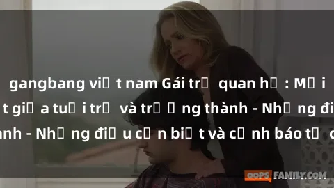 gangbang việt nam Gái trẻ quan hệ: Mối quan hệ khác biệt giữa tuổi trẻ và trưởng thành - Những điều cần biết và cảnh báo từ chuyên gia