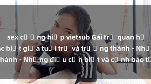 sex cưỡng hiếp vietsub Gái trẻ quan hệ: Mối quan hệ khác biệt giữa tuổi trẻ và trưởng thành - Những điều cần biết và cảnh báo từ chuyên gia