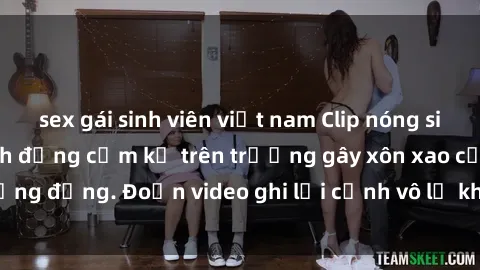 sex gái sinh viên việt nam Clip nóng sinh viên gây sốc: Hành động cấm kỵ trên trường gây xôn xao cộng đồng. Đoạn video ghi lại cảnh vô lễ khiến dư luận bức xúc.