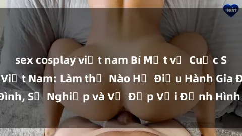 sex cosplay việt nam Bí Mật về Cuộc Sống Của Các MILF Việt Nam: Làm thế Nào Họ Điều Hành Gia Đình, Sự Nghiệp và Vẻ Đẹp Với Định Hình Văn Hóa Đương Đại